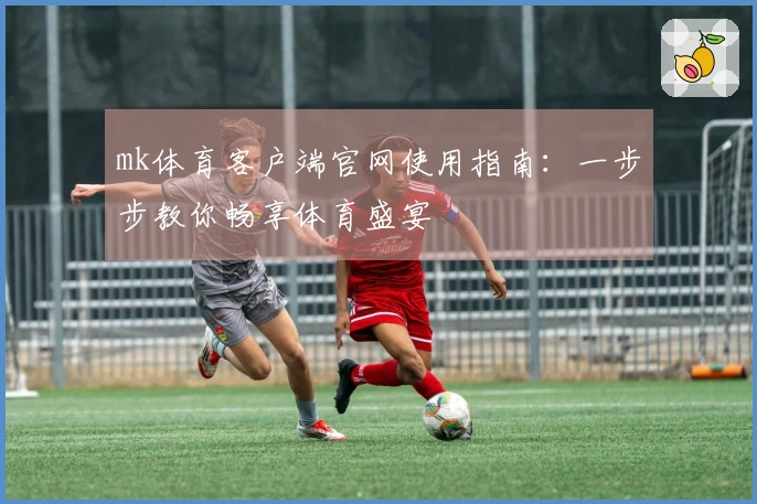 mk体育客户端官网使用指南:一步步教你畅享体育盛宴