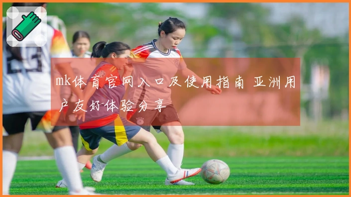 mk体育官网入口及使用指南 亚洲用户友好体验分享